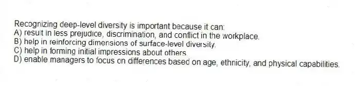 Recognizing deep-level diversity is important because it can:
A) result in less prejudice, discrimination, and conflict in the workplace.
B) help in reinforcing dimensions of surface-level diversity.
C) help in forming initial impressions about others.
D) enable managers to focus on differences based on age, ethnicity, and physical capabilities.
