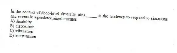 In the context of deep-level diversity, a(n) _____ is the tendency to respond to situations and events in a predetermined manner.
A) disability
B) disposition
C) tribulation
D) intervention