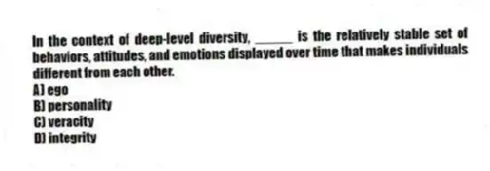 In the context of deep-level diversity, _____ is the relatively stable set of behaviors, attitudes, and emotions displayed over time that makes individuals different from each other.
A) ego
B) personality
C) veracity
D) integrity