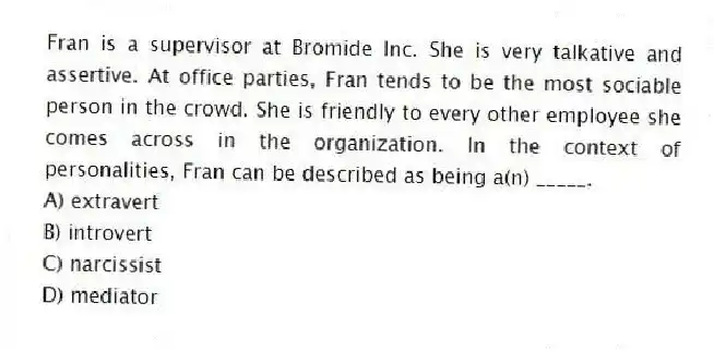 Fran is a supervisor at Bromide Inc. She is very talkative and assertive. At office parties, Fran tends to be the most sociable person in the crowd. She is friendly to every other employee she comes across in the organization. In the context of personalities, Fran can be described as being a(n) _____.
A) extravert
B) introvert
C) narcissist
D) mediator