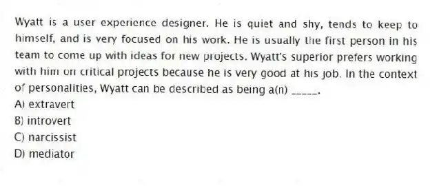 Wyatt is a user experience designer. He is quiet and shy, tends to keep to himself, and is very focused on his work. He is usually the first person in his team to come up with ideas for new projects. Wyatt's superior prefers working with him on critical projects because he is very good at his job. In the context of personalities, Wyatt can be described as being a(n) _____.
A) extravert
B) introvert
C) narcissist
D) mediator