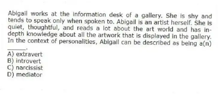 Abigail works at the information desk of a gallery. She is shy and tends to speak only when spoken to. Abigail is an artist herself. She is quiet, thoughtful, and reads a lot about the art world and has in-depth knowledge about all the artwork that is displayed in the gallery. In the context of personalities, Abigail can be described as being a(n) _____.
A) extravert
B) introvert
C) narcissist
D) mediator