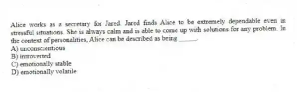 Alice works as a secretary for Jared. Jared finds Alice to be extremely dependable even in stressful situations. She is always calm and is able to come up with solutions for any problem. In the context of personalities, Alice can be described as being _____.
A) unconscientious
B) introverted
C) emotionally stable
D) emotionally volatile
