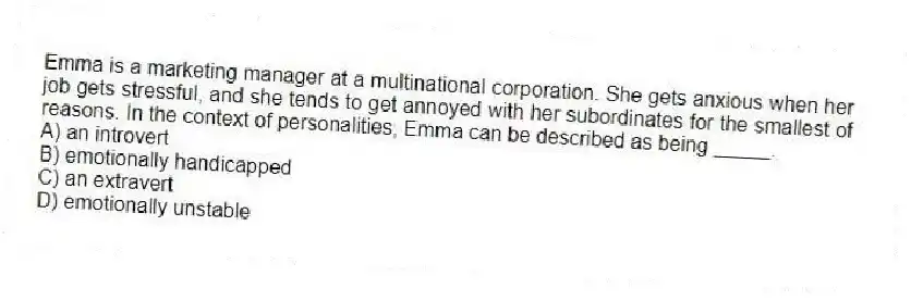 Emma is a marketing manager at a multinational corporation. She gets anxious when her job gets stressful, and she tends to get annoyed with her subordinates for the smallest of reasons. In the context of personalities, Emma can be described as being _____.
A) an introvert
B) emotionally handicapped
C) an extravert
D) emotionally unstable