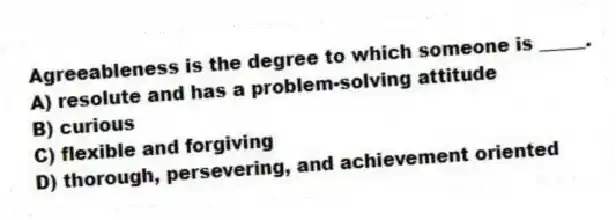Agreeableness is the degree to which someone is _____.
A) resolute and has a problem-solving attitude
B) curious
C) flexible and forgiving
D) thorough, persevering, and achievement oriented