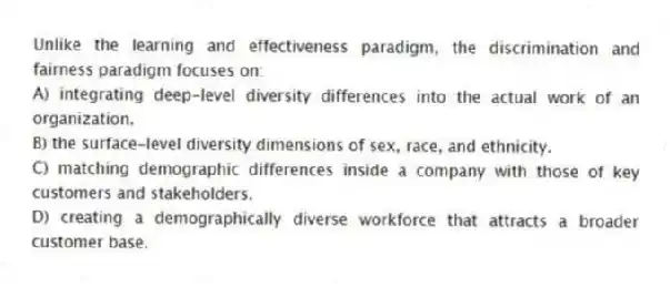 Unlike the learning and effectiveness paradigm, the discrimination and fairness paradigm focuses on:
A) integrating deep-level diversity differences into the actual work of an organization.
B) the surface-level diversity dimensions of sex, race, and ethnicity.
C) matching demographic differences inside a company with those of key customers and stakeholders.
D) creating a demographically diverse workforce that attracts a broader customer base.