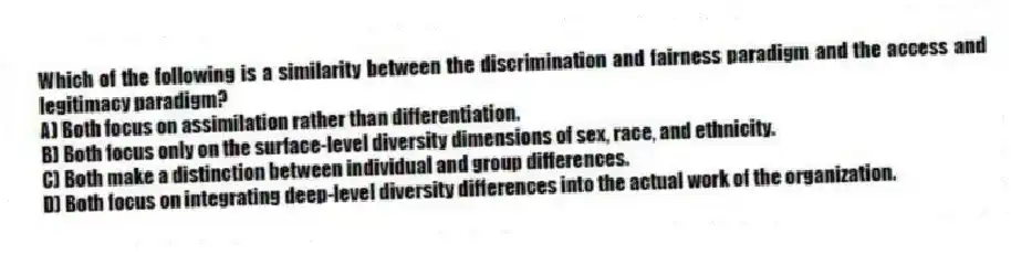 Which of the following is a similarity between the discrimination and fairness paradigm and the access and legitimacy paradigm?
A) Both focus on assimilation rather than differentiation.
B) Both focus only on the surface-level diversity dimensions of sex, race, and ethnicity.
C) Both make a distinction between individual and group differences.
D) Both focus on integrating deep-level diversity differences into the actual work of the organization.