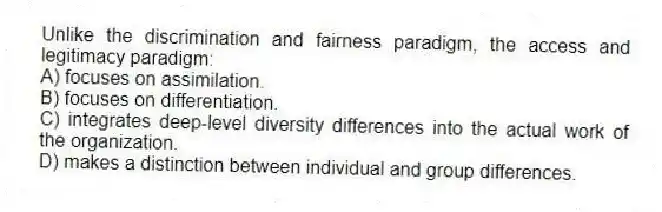 Unlike the discrimination and fairness paradigm, the access and legitimacy paradigm:
A) focuses on assimilation.
B) focuses on differentiation.
C) integrates deep-level diversity differences into the actual work of the organization.
D) makes a distinction between individual and group differences.