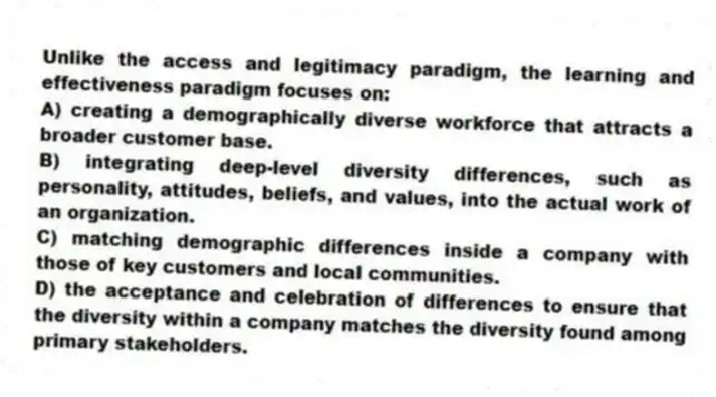 Unlike the access and legitimacy paradigm, the learning and effectiveness paradigm focuses on:
A) creating a demographically diverse workforce that attracts a broader customer base.
B) integrating deep-level diversity differences, such as personality, attitudes, beliefs, and values, into the actual work of an organization.
C) matching demographic differences inside a company with those of key customers and local communities.
D) the acceptance and celebration of differences to ensure that the diversity within a company matches the diversity found among primary stakeholders.