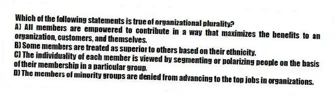Which of the following statements is true of organizational plurality?
A) All members are empowered to contribute in a way that maximizes the benefits to an organization, customers, and themselves.
B) Some members are treated as superior to others based on their ethnicity.
C) The individuality of each member is viewed by segmenting or polarizing people on the basis of their membership in a particular group.
D) The members of minority groups are denied from advancing to the top jobs in organizations.