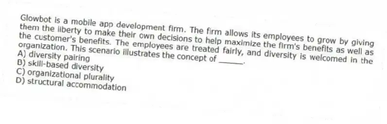 Glowbot is a mobile app development firm. The firm allows its employees to grow by giving them the liberty to make their own decisions to help maximize the firm's benefits as well as the customer's benefits. The employees are treated fairly, and diversity is welcomed in the organization. This scenario illustrates the concept of _____.
A) diversity pairing
B) skill-based diversity
C) organizational plurality
D) structural accommodation