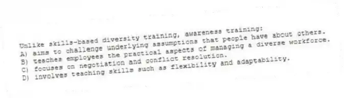 Unlike skills-based diversity training, awareness training:
A) aims to challenge underlying assumptions that people have about others.
B) teaches employees the practical aspects of managing a diverse workforce.
C) focuses on negotiation and conflict resolution.
D) involves teaching skills such as flexibility and adaptability.