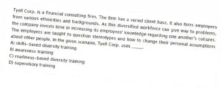 Tyell Corp. is a financial consulting firm. The firm has a varied client base. It also hires employees from various ethnicities and backgrounds. As this diversified workforce can give way to problems, the company invests time in increasing its employees' knowledge regarding one another's cultures. The employees are taught to question stereotypes and how to change their personal assumptions about other people. In the given scenario, Tyell Corp. uses _____.
A) skills-based diversity training
B) awareness training
C) readiness-based diversity training
D) supervisory training