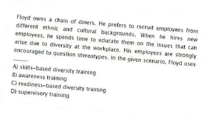 Floyd owns a chain of diners. He prefers to recruit employees from different ethnic and cultural backgrounds. When he hires new employees, he spends time to educate them on the issues that can arise due to diversity at the workplace. His employees are strongly encouraged to question stereotypes. In the given scenario, Floyd uses _____.
A) skills-based diversity training
B) awareness training
C) readiness-based diversity training
D) supervisory training