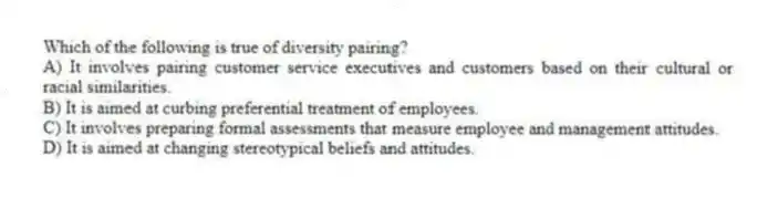 Which of the following is true of diversity pairing?
A) It involves pairing customer service executives and customers based on their cultural or racial similarities.
B) It is aimed at curbing preferential treatment of employees.
C) It involves preparing formal assessments that measure employee and management attitudes.
D) It is aimed at changing stereotypical beliefs and attitudes.