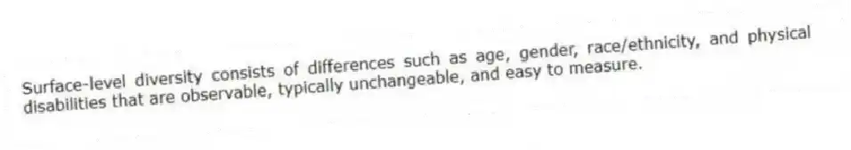 Surface-level diversity consists of differences such as age, gender, race/ethnicity, and physical disabilities that are observable, typically unchangeable, and easy to measure.