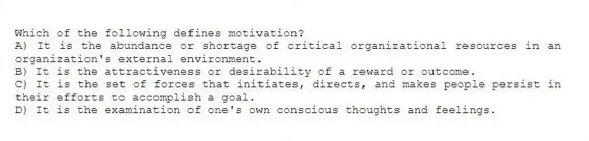 Which of the following defines motivation?
A) It is the abundance or shortage of critical organizational resources in an organization's external environment.
B) It is the attractiveness or desirability of a reward or outcome.
C) It is the set of forces that initiates, directs, and makes people persist in their efforts to accomplish a goal.
D) It is the examination of one's own conscious thoughts and feelings.