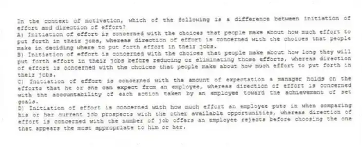 In the context of motivation, which of the following is a difference between initiation of effort and direction of effort?
A) Initiation of effort is concerned with the choices that people make about how much effort to put forth in their jobs, whereas direction of effort is concerned with the choices that people make in deciding where to put forth effort in their jobs.
B) Initiation of effort is concerned with the choices that people make about how long they will put forth effort in their jobs before reducing or eliminating those efforts, whereas direction of effort is concerned with the choices that people make about how much effort to put forth in their jobs.
C) Initiation of effort is concerned with the amount of expectation a manager holds on the efforts that he or she can expect from an employee, whereas direction of effort is concerned with the accountability of each action taken by an employee toward the achievement of set goals.
D) Initiation of effort is concerned with how much effort an employee puts in when comparing his or her current job prospects with the other available opportunities, whereas direction of effort is concerned with the number of job offers an employee rejects before choosing the one that appears the most appropriate to him or her.