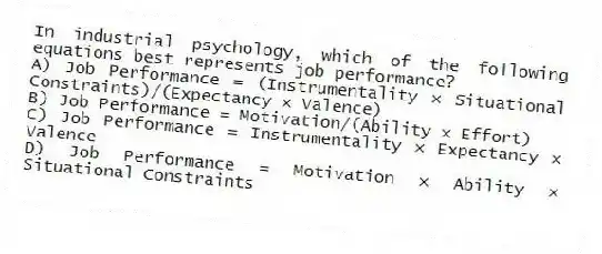In industrial psychology, which of the following equations best represents job performance?
A) Job Performance = (Instrumentality × Situational Constraints)/(Expectancy × Valence)
B) Job Performance = Motivation/(Ability × Effort)
C) Job Performance = Instrumentality × Expectancy × Valence
D) Job Performance = Motivation × Ability × Situational Constraints