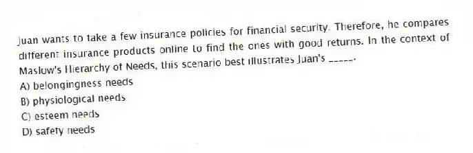 Juan wants to take a few insurance policies for financial security. Therefore, he compares different insurance products online to find the ones with good returns. In the context of Maslow's Hierarchy of Needs, this scenario best illustrates Juan's _____.
A) belongingness needs
B) physiological needs
C) esteem needs
D) safety needs