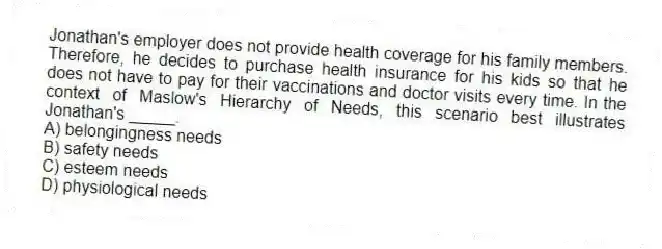 Jonathan's employer does not provide health coverage for his family members. Therefore, he decides to purchase health insurance for his kids so that he does not have to pay for their vaccinations and doctor visits every time. In the context of Maslow's Hierarchy of Needs, this scenario best illustrates Jonathan's _____.
A) belongingness needs
B) safety needs
C) esteem needs
D) physiological needs