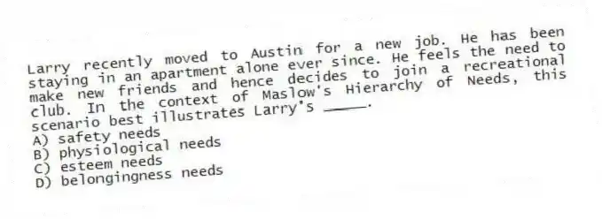 Larry recently moved to Austin for a new job. He has been staying in an apartment alone ever since. He feels the need to make new friends and hence decides to join a recreational club. In the context of Maslow's Hierarchy of Needs, this scenario best illustrates Larry's _____.
A) safety needs
B) physiological needs
C) esteem needs
D) belongingness needs