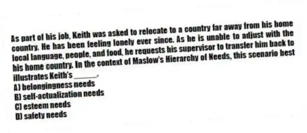 As part of his job, Keith was asked to relocate to a country far away from his home country. He has been feeling lonely ever since. As he is unable to adjust with the local language, people, and food, he requests his supervisor to transfer him back to his home country. In the context of Maslow's Hierarchy of Needs, this scenario best illustrates Keith's _____.
A) belongingness needs
B) self-actualization needs
C) esteem needs
D) safety needs