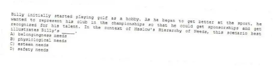 Billy initially started playing golf as a hobby. As he began to get better at the sport, he wanted to represent his club in the championships so that he could get sponsorships and get recognized for his talent. In the context of Maslow's Hierarchy of Needs, this scenario best illustrates Billy's _____.
A) belongingness needs
B) physiological needs
C) esteem needs
D) safety needs