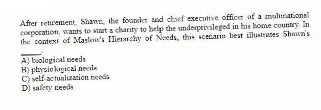 After retirement, Shawn, the founder and chief executive officer of a multinational corporation, wants to start a charity to help the underprivileged in his home country. In the context of Maslow's Hierarchy of Needs, this scenario best illustrates Shawn's _____.
A) biological needs
B) physiological needs
C) self-actualization needs
D) safety needs
