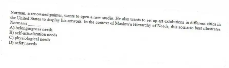 Norman, a renowned painter, wants to open a new studio. He also wants to set up art exhibitions in different cities in the United States to display his artwork. In the context of Maslow's Hierarchy of Needs, this scenario best illustrates Norman's _____.
A) belongingness needs
B) self-actualization needs
C) physiological needs
D) safety needs