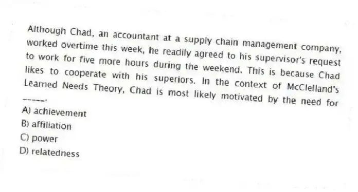 Although Chad, an accountant at a supply chain management company, worked overtime this week, he readily agreed to his supervisor's request to work for five more hours during the weekend. This is because Chad likes to cooperate with his superiors. In the context of McClelland's Learned Needs Theory, Chad is most likely motivated by the need for _____.
A) achievement
B) affiliation
C) power
D) relatedness