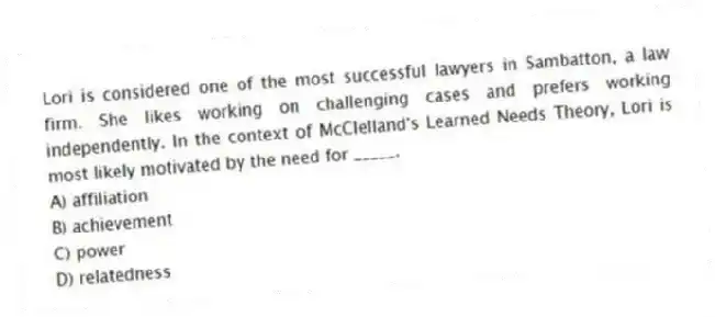 Lori is considered one of the most successful lawyers in Sambatton, a law firm. She likes working on challenging cases and prefers working independently. In the context of McClelland's Learned Needs Theory, Lori is most likely motivated by the need for _____.
A) affiliation
B) achievement
C) power
D) relatedness