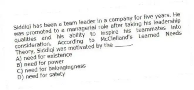 Siddiqi has been a team leader in a company for five years. He was promoted to a managerial role after taking his leadership qualities and his ability to inspire his teammates into consideration. According to McClelland's Learned Needs Theory, Siddiqi was motivated by the _____.
A) need for existence
B) need for power
C) need for belongingness
D) need for safety