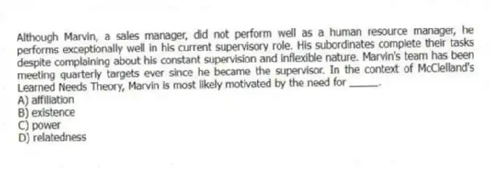 Although Marvin, a sales manager, did not perform well as a human resource manager, he performs exceptionally well in his current supervisory role. His subordinates complete their tasks despite complaining about his constant supervision and inflexible nature. Marvin's team has been meeting quarterly targets ever since he became the supervisor. In the context of McClelland's Learned Needs Theory, Marvin is most likely motivated by the need for _____.
A) affiliation
B) existence
C) power
D) relatedness