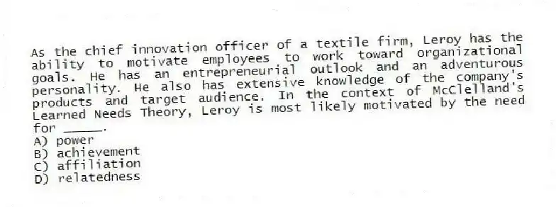 As the chief innovation officer of a textile firm, Leroy has the ability to motivate employees to work toward organizational goals. He has an entrepreneurial outlook and an adventurous personality. He also has extensive knowledge of the company's products and target audience. In the context of McClelland's Learned Needs Theory, Leroy is most likely motivated by the need for _____.
A) power
B) achievement
C) affiliation
D) relatedness