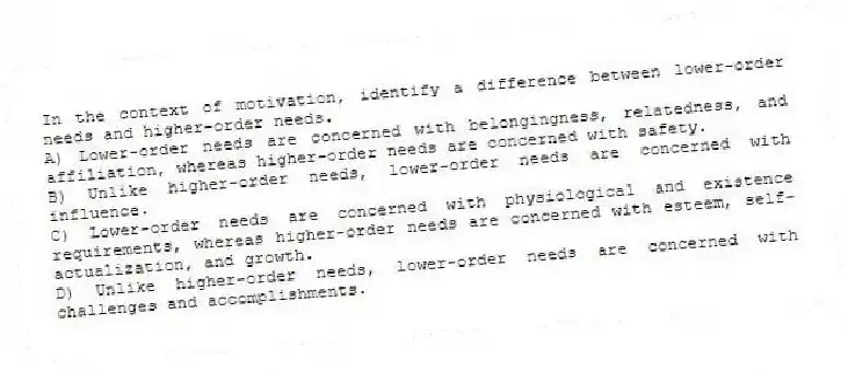 In the context of motivation, identify a difference between lower-order needs and higher-order needs.
A) Lower-order needs are concerned with belongingness, relatedness, and affiliation, whereas higher-order needs are concerned with safety.
B) Unlike higher-order needs, lower-order needs are concerned with influence.
C) Lower-order needs are concerned with physiological and existence requirements, whereas higher-order needs are concerned with esteem, self-actualization, and growth.
D) Unlike higher-order needs, lower-order needs are concerned with challenges and accomplishments.