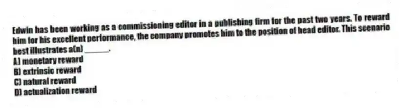 Edwin has been working as a commissioning editor in a publishing firm for the past two years. To reward him for his excellent performance, the company promotes him to the position of head editor. This scenario best illustrates a(n) _____.
A) monetary reward
B) extrinsic reward
C) natural reward
D) actualization reward