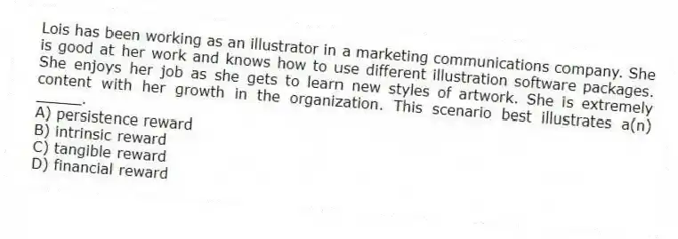 Lois has been working as an illustrator in a marketing communications company. She is good at her work and knows how to use different illustration software packages. She enjoys her job as she gets to learn new styles of artwork. She is extremely content with her growth in the organization. This scenario best illustrates a(n) _____.
A) persistence reward
B) intrinsic reward
C) tangible reward
D) financial reward