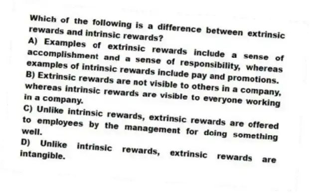Which of the following is a difference between extrinsic rewards and intrinsic rewards?
A) Examples of extrinsic rewards include a sense of accomplishment and a sense of responsibility, whereas examples of intrinsic rewards include pay and promotions.
B) Extrinsic rewards are not visible to others in a company, whereas intrinsic rewards are visible to everyone working in a company.
C) Unlike intrinsic rewards, extrinsic rewards are offered to employees by the management for doing something well.
D) Unlike intrinsic rewards, extrinsic rewards are intangible.