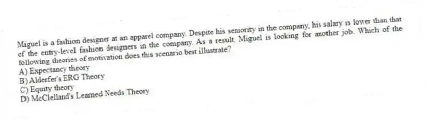 Miguel is a fashion designer at an apparel company. Despite his seniority in the company, his salary is lower than that of the entry-level fashion designers in the company. As a result, Miguel is looking for another job. Which of the following theories of motivation does this scenario best illustrate?
A) Expectancy theory
B) Alderfer's ERG Theory
C) Equity theory
D) McClelland's Learned Needs Theory