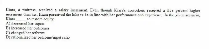Kiara, a waitress, received a salary increment. Even though Kiara's coworkers received a five percent higher increment than her, Kiara perceived the hike to be in line with her performance and experience. In the given scenario, Kiara _____ to restore equity.
A) decreased her inputs
B) increased her outcomes
C) changed her referent
D) rationalized her outcome/input ratio