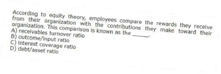 According to equity theory, employees compare the rewards they receive from their organization with the contributions they make toward their organization. This comparison is known as the _____.
A) receivables turnover ratio
B) outcome/input ratio
C) interest coverage ratio
D) debt/asset ratio