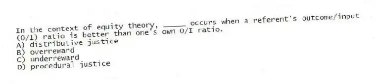 In the context of equity theory, _____ occurs when a referent's outcome/input (O/I) ratio is better than one's own O/I ratio.
A) distributive justice
B) overreward
C) underreward
D) procedural justice