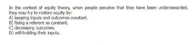 In the context of equity theory, when people perceive that they have been underrewarded, they may try to restore equity by:
A) keeping inputs and outcomes constant.
B) fixing a referent as constant.
C) decreasing outcomes.
D) withholding their inputs.
