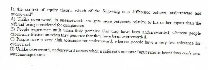 In the context of equity theory, which of the following is a difference between underreward and overreward?
A) Unlike overreward, in underreward, one gets more outcomes relative to his or her inputs than the referent being considered for comparison.
B) People experience guilt when they perceive that they have been underrewarded, whereas people experience frustration when they perceive that they have been overrewarded.
C) People have a very high tolerance for underreward, whereas people have a very low tolerance for overreward.
D) Unlike overreward, underreward occurs when a referent's outcome/input ratio is better than one's own outcome/input ratio.