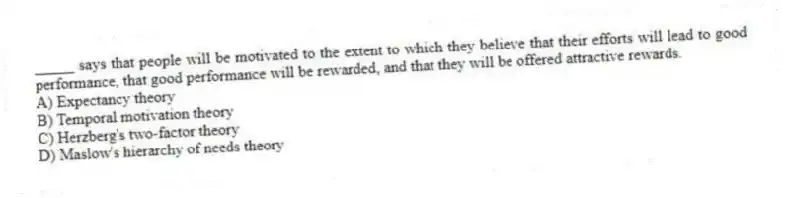 _____ says that people will be motivated to the extent to which they believe that their efforts will lead to good performance, that good performance will be rewarded, and that they will be offered attractive rewards.
A) Expectancy theory
B) Temporal motivation theory
C) Herzberg's two-factor theory
D) Maslow's hierarchy of needs theory