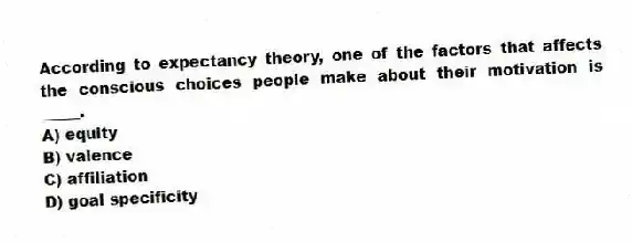 According to expectancy theory, one of the factors that affects the conscious choices people make about their motivation is _____.
A) equity
B) valence
C) affiliation
D) goal specificity