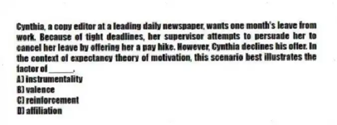 Cynthia, a copy editor at a leading daily newspaper, wants one month's leave from work. Because of tight deadlines, her supervisor attempts to persuade her to cancel her leave by offering her a pay hike. However, Cynthia declines his offer. In the context of expectancy theory of motivation, this scenario best illustrates the factor of _____.
A) instrumentality
B) valence
C) reinforcement
D) affiliation