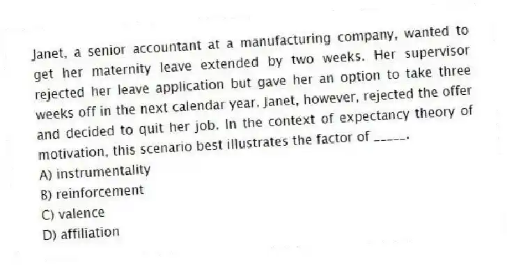Janet, a senior accountant at a manufacturing company, wanted to get her maternity leave extended by two weeks. Her supervisor rejected her leave application but gave her an option to take three weeks off in the next calendar year. Janet, however, rejected the offer and decided to quit her job. In the context of expectancy theory of motivation, this scenario best illustrates the factor of _____.
A) instrumentality
B) reinforcement
C) valence
D) affiliation