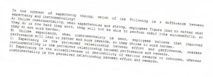 In the context of expectancy theory, which of the following is a difference between expectancy and instrumentality?
A) Unlike instrumentality, when expectancies are strong, employees figure that no matter what they do or how hard they work, they will not be able to perform their jobs successfully, so they do not work harder.
B) Unlike expectancy, when instrumentality is weak, employees believe that improved performance will lead to better and more rewards, so they choose to work harder.
C) Expectancy is the perceived relationship between effort and performance, whereas instrumentality is the perceived relationship between performance and rewards.
D) Expectancy is the attractiveness or desirability of various rewards or outcomes, whereas instrumentality is the perceived relationship between effort and rewards.